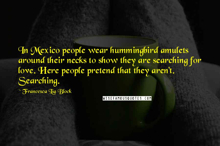 Francesca Lia Block Quotes: In Mexico people wear hummingbird amulets around their necks to show they are searching for love. Here people pretend that they aren't. Searching.