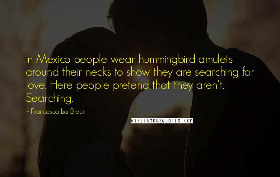 Francesca Lia Block Quotes: In Mexico people wear hummingbird amulets around their necks to show they are searching for love. Here people pretend that they aren't. Searching.