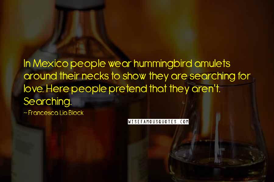 Francesca Lia Block Quotes: In Mexico people wear hummingbird amulets around their necks to show they are searching for love. Here people pretend that they aren't. Searching.