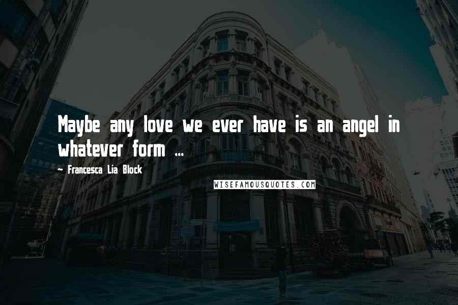 Francesca Lia Block Quotes: Maybe any love we ever have is an angel in whatever form ...