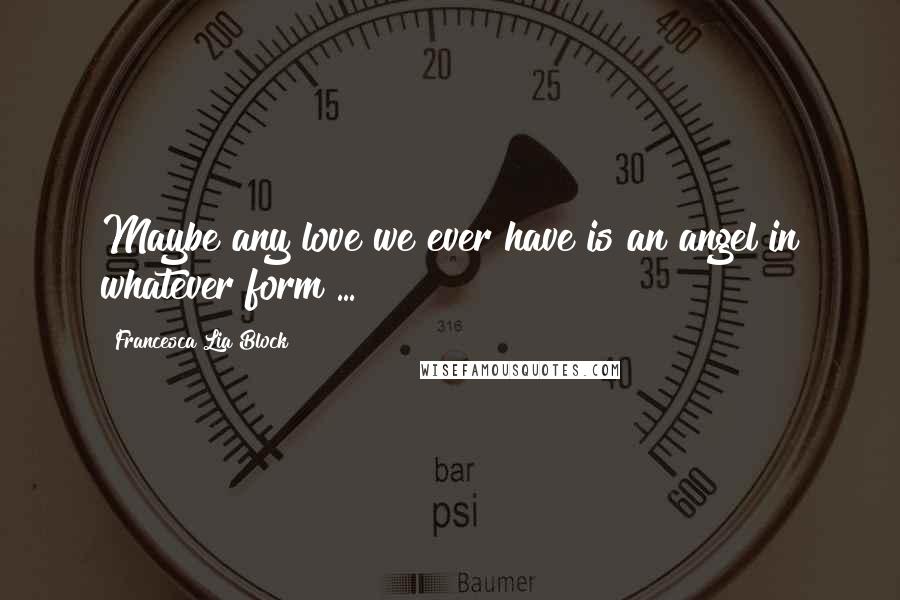 Francesca Lia Block Quotes: Maybe any love we ever have is an angel in whatever form ...
