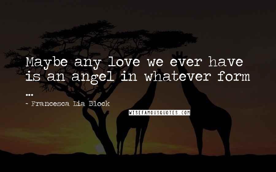 Francesca Lia Block Quotes: Maybe any love we ever have is an angel in whatever form ...