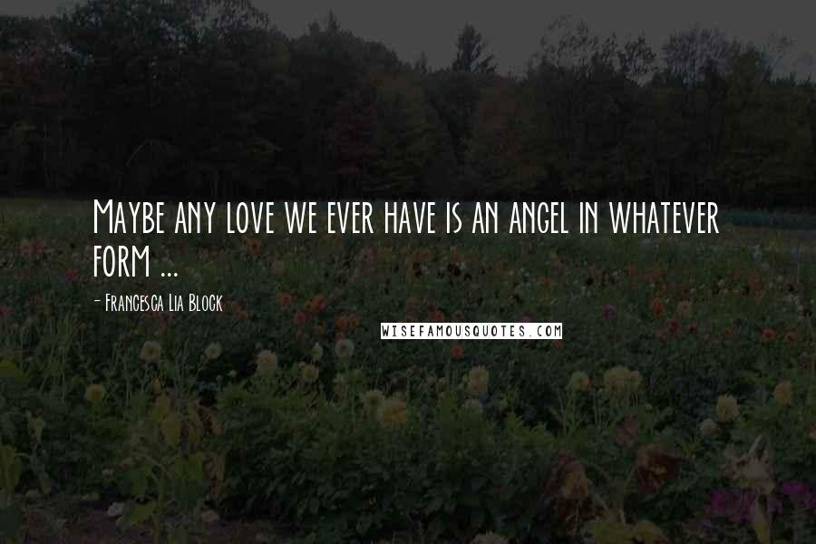 Francesca Lia Block Quotes: Maybe any love we ever have is an angel in whatever form ...