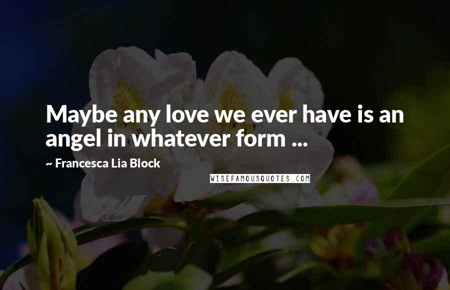 Francesca Lia Block Quotes: Maybe any love we ever have is an angel in whatever form ...
