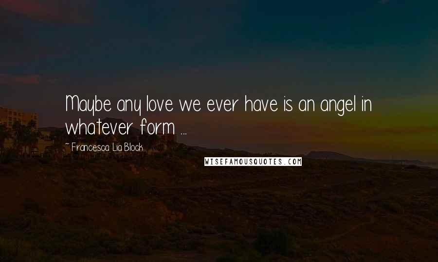 Francesca Lia Block Quotes: Maybe any love we ever have is an angel in whatever form ...
