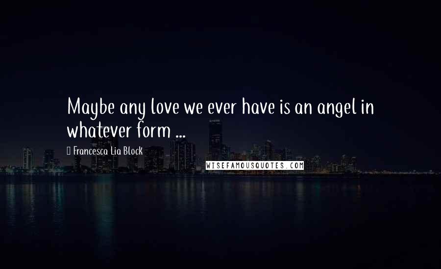 Francesca Lia Block Quotes: Maybe any love we ever have is an angel in whatever form ...