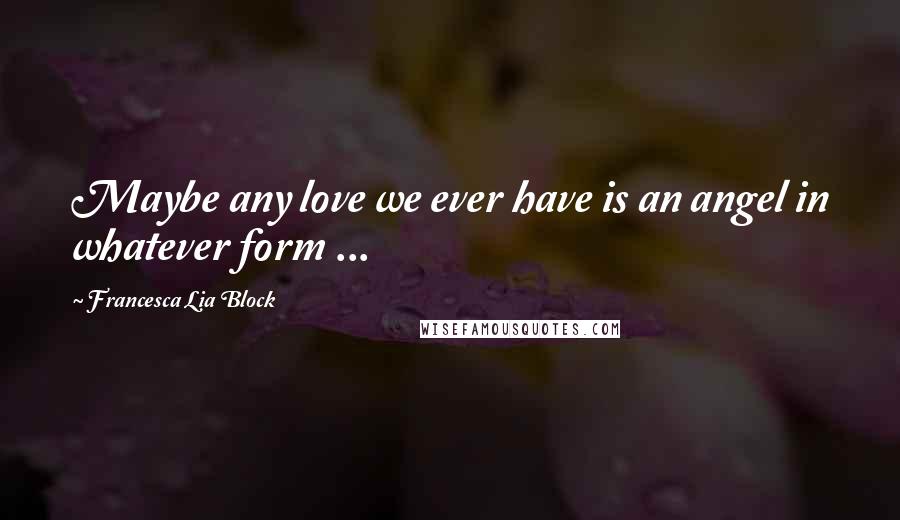 Francesca Lia Block Quotes: Maybe any love we ever have is an angel in whatever form ...