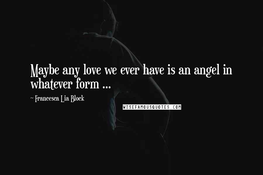 Francesca Lia Block Quotes: Maybe any love we ever have is an angel in whatever form ...