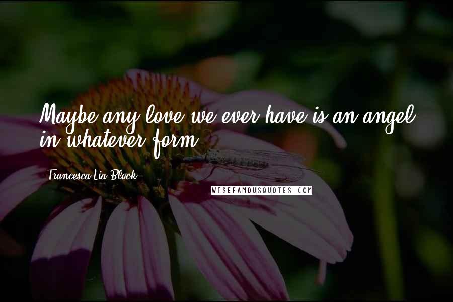 Francesca Lia Block Quotes: Maybe any love we ever have is an angel in whatever form ...