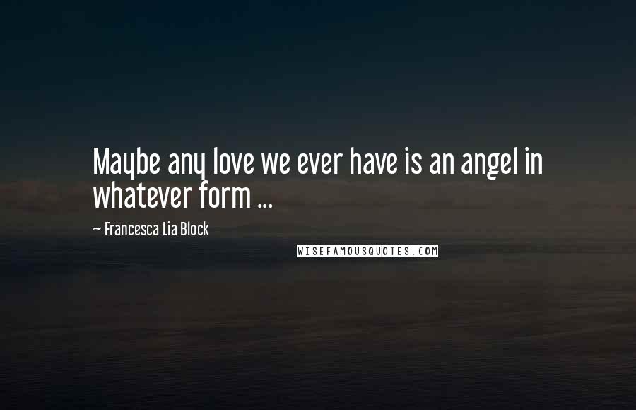 Francesca Lia Block Quotes: Maybe any love we ever have is an angel in whatever form ...