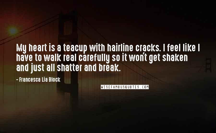 Francesca Lia Block Quotes: My heart is a teacup with hairline cracks. I feel like I have to walk real carefully so it won't get shaken and just all shatter and break.