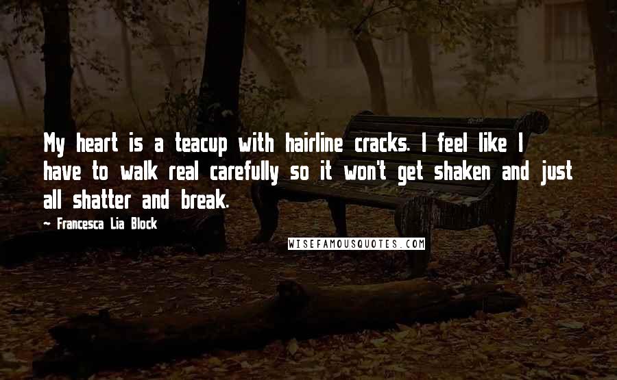 Francesca Lia Block Quotes: My heart is a teacup with hairline cracks. I feel like I have to walk real carefully so it won't get shaken and just all shatter and break.