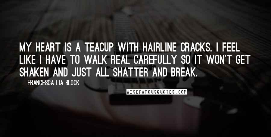 Francesca Lia Block Quotes: My heart is a teacup with hairline cracks. I feel like I have to walk real carefully so it won't get shaken and just all shatter and break.