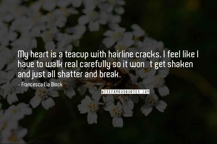 Francesca Lia Block Quotes: My heart is a teacup with hairline cracks. I feel like I have to walk real carefully so it won't get shaken and just all shatter and break.