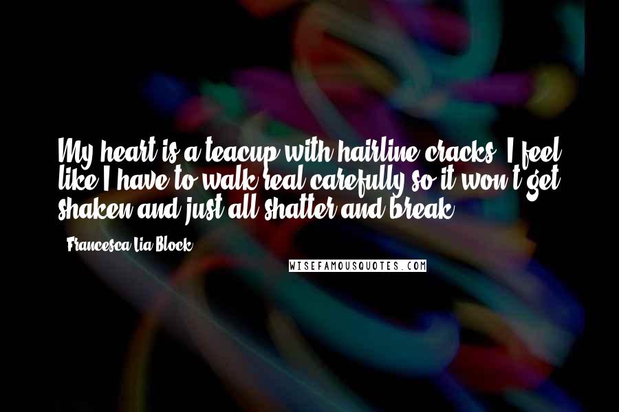 Francesca Lia Block Quotes: My heart is a teacup with hairline cracks. I feel like I have to walk real carefully so it won't get shaken and just all shatter and break.