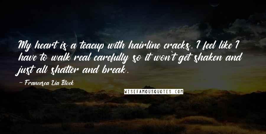 Francesca Lia Block Quotes: My heart is a teacup with hairline cracks. I feel like I have to walk real carefully so it won't get shaken and just all shatter and break.