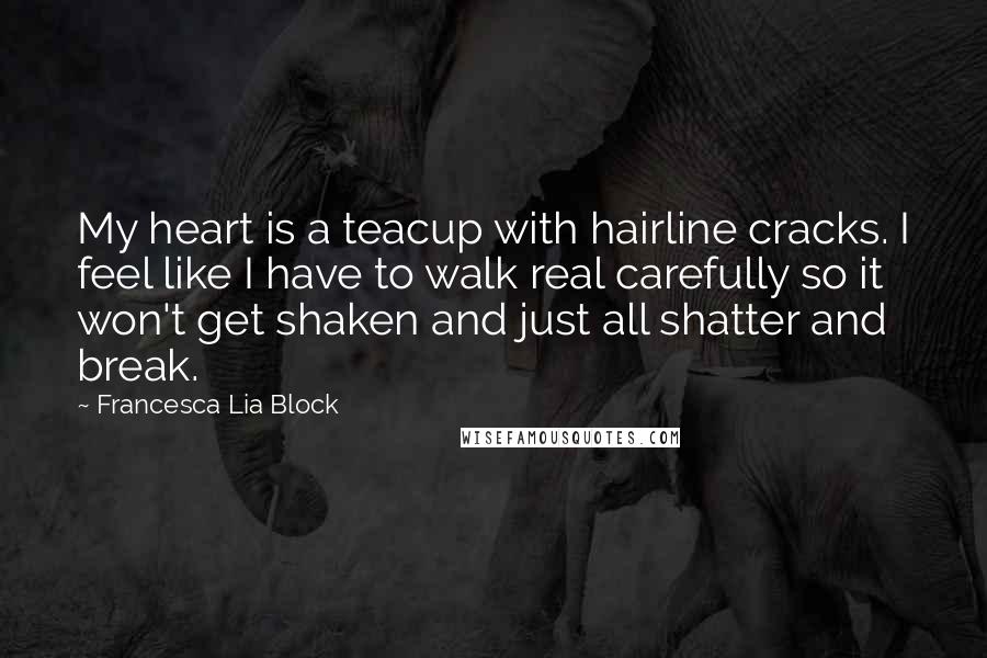 Francesca Lia Block Quotes: My heart is a teacup with hairline cracks. I feel like I have to walk real carefully so it won't get shaken and just all shatter and break.