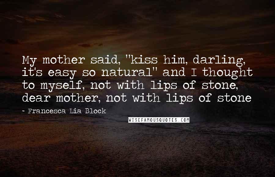 Francesca Lia Block Quotes: My mother said, "kiss him, darling, it's easy so natural" and I thought to myself, not with lips of stone, dear mother, not with lips of stone