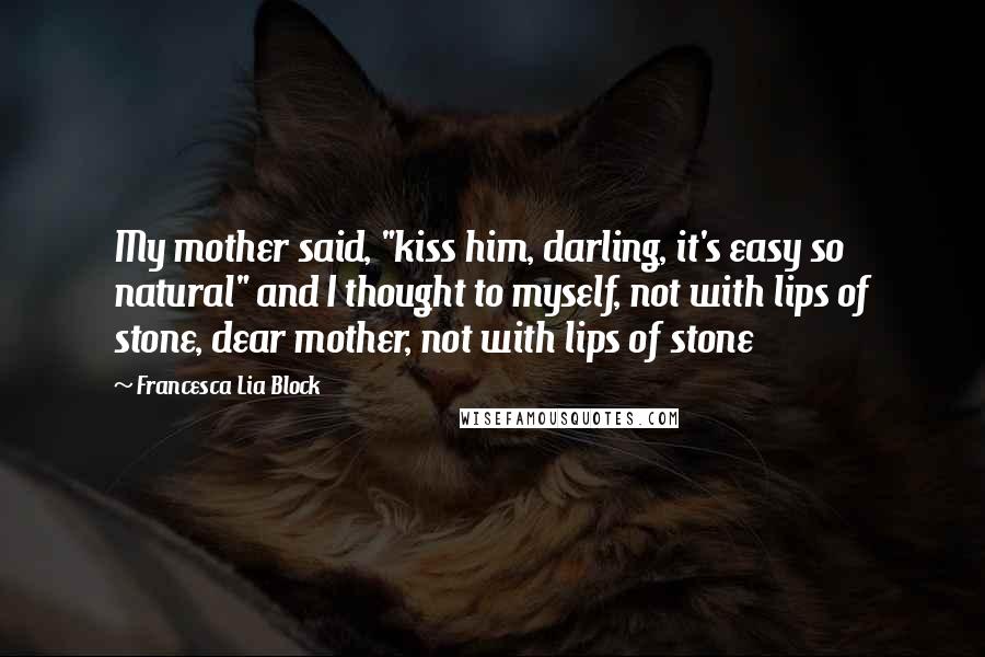 Francesca Lia Block Quotes: My mother said, "kiss him, darling, it's easy so natural" and I thought to myself, not with lips of stone, dear mother, not with lips of stone