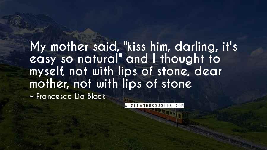 Francesca Lia Block Quotes: My mother said, "kiss him, darling, it's easy so natural" and I thought to myself, not with lips of stone, dear mother, not with lips of stone