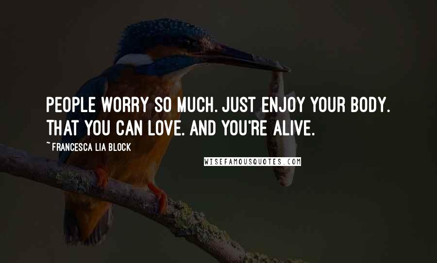 Francesca Lia Block Quotes: People worry so much. Just enjoy your body. That you can love. And you're alive.