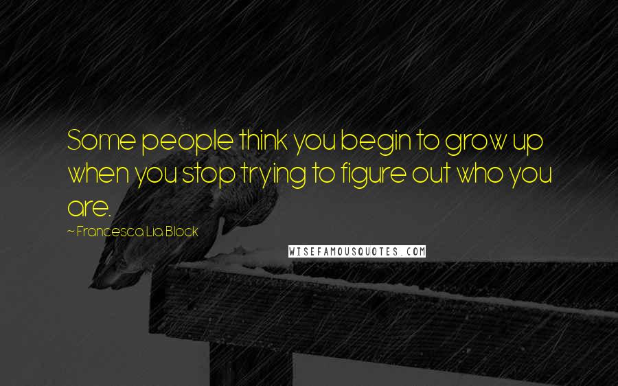 Francesca Lia Block Quotes: Some people think you begin to grow up when you stop trying to figure out who you are.