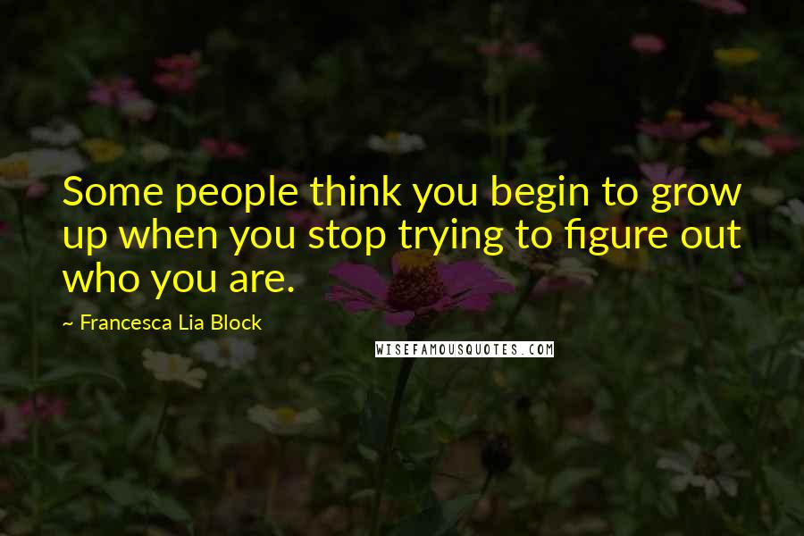 Francesca Lia Block Quotes: Some people think you begin to grow up when you stop trying to figure out who you are.