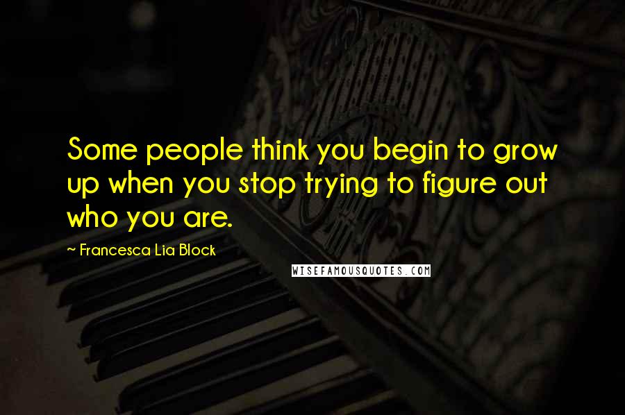 Francesca Lia Block Quotes: Some people think you begin to grow up when you stop trying to figure out who you are.