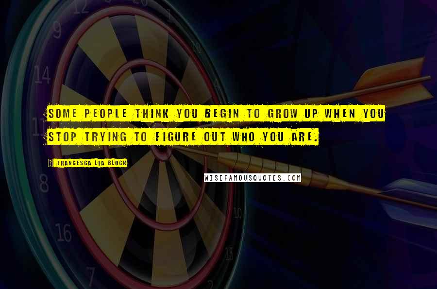 Francesca Lia Block Quotes: Some people think you begin to grow up when you stop trying to figure out who you are.