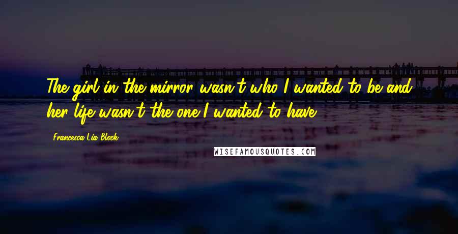 Francesca Lia Block Quotes: The girl in the mirror wasn't who I wanted to be and her life wasn't the one I wanted to have.