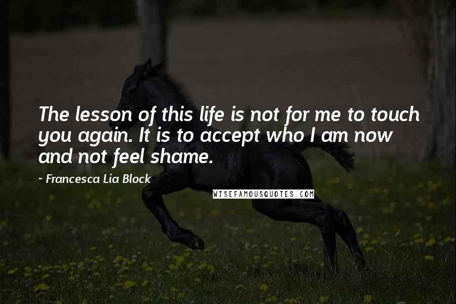 Francesca Lia Block Quotes: The lesson of this life is not for me to touch you again. It is to accept who I am now and not feel shame.
