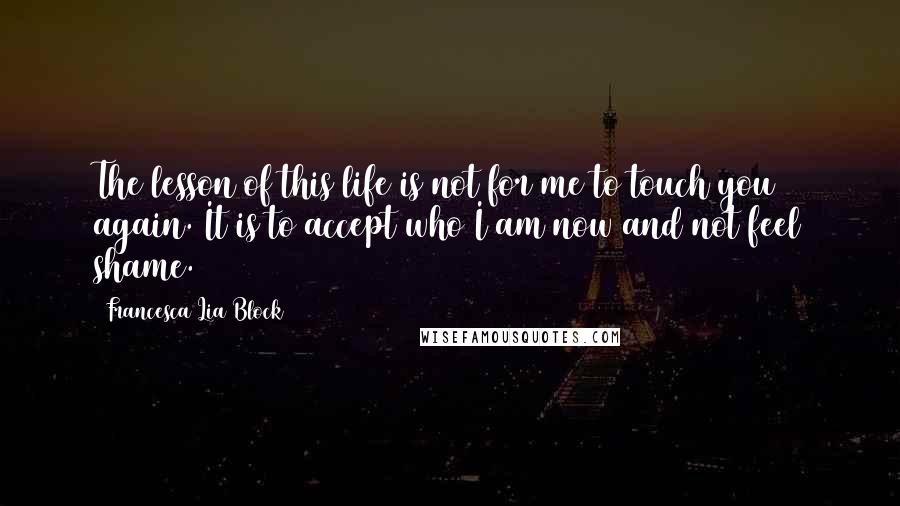 Francesca Lia Block Quotes: The lesson of this life is not for me to touch you again. It is to accept who I am now and not feel shame.