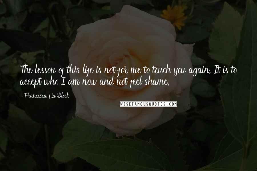 Francesca Lia Block Quotes: The lesson of this life is not for me to touch you again. It is to accept who I am now and not feel shame.