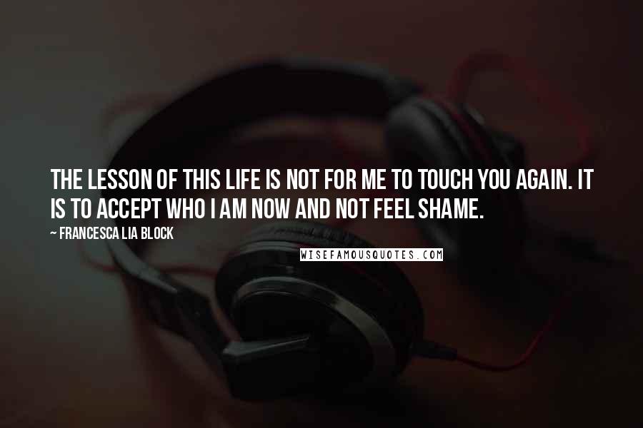 Francesca Lia Block Quotes: The lesson of this life is not for me to touch you again. It is to accept who I am now and not feel shame.