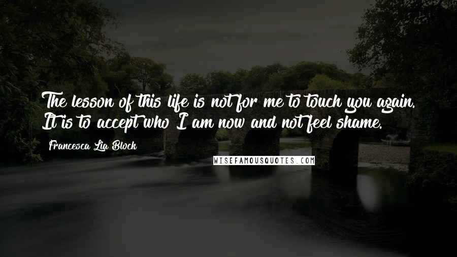 Francesca Lia Block Quotes: The lesson of this life is not for me to touch you again. It is to accept who I am now and not feel shame.