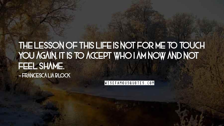 Francesca Lia Block Quotes: The lesson of this life is not for me to touch you again. It is to accept who I am now and not feel shame.