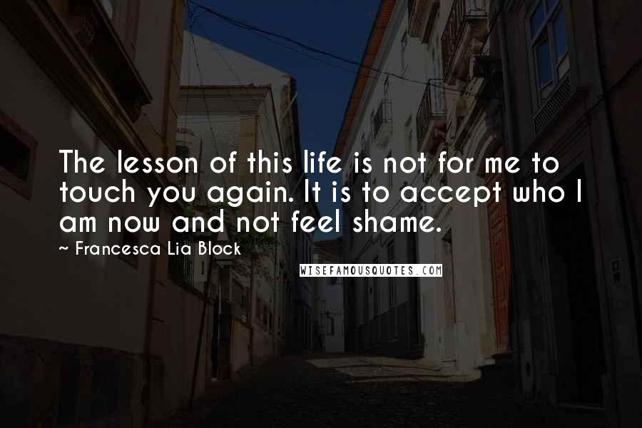 Francesca Lia Block Quotes: The lesson of this life is not for me to touch you again. It is to accept who I am now and not feel shame.