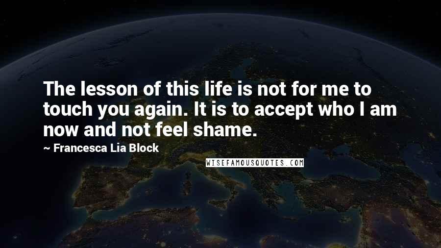 Francesca Lia Block Quotes: The lesson of this life is not for me to touch you again. It is to accept who I am now and not feel shame.