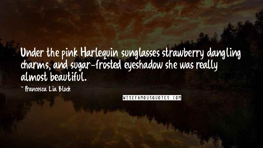 Francesca Lia Block Quotes: Under the pink Harlequin sunglasses strawberry dangling charms, and sugar-frosted eyeshadow she was really almost beautiful.