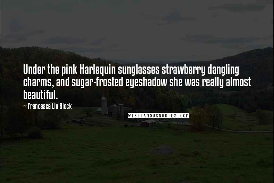 Francesca Lia Block Quotes: Under the pink Harlequin sunglasses strawberry dangling charms, and sugar-frosted eyeshadow she was really almost beautiful.