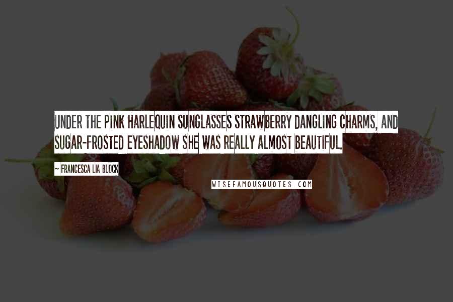 Francesca Lia Block Quotes: Under the pink Harlequin sunglasses strawberry dangling charms, and sugar-frosted eyeshadow she was really almost beautiful.