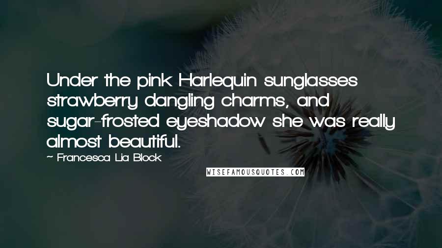 Francesca Lia Block Quotes: Under the pink Harlequin sunglasses strawberry dangling charms, and sugar-frosted eyeshadow she was really almost beautiful.