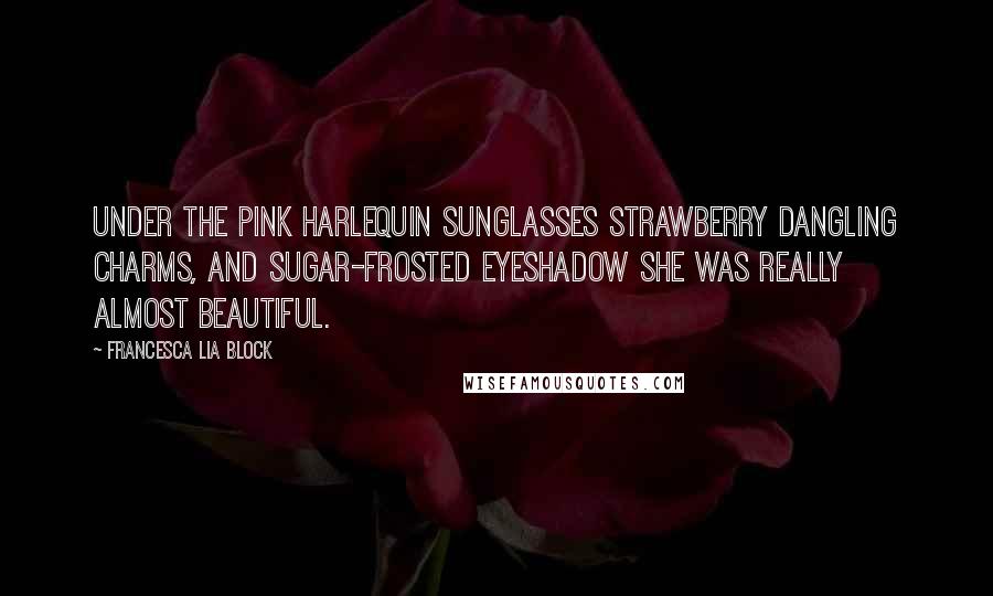 Francesca Lia Block Quotes: Under the pink Harlequin sunglasses strawberry dangling charms, and sugar-frosted eyeshadow she was really almost beautiful.