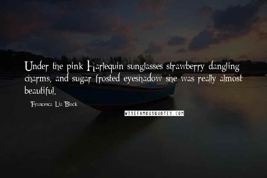 Francesca Lia Block Quotes: Under the pink Harlequin sunglasses strawberry dangling charms, and sugar-frosted eyeshadow she was really almost beautiful.