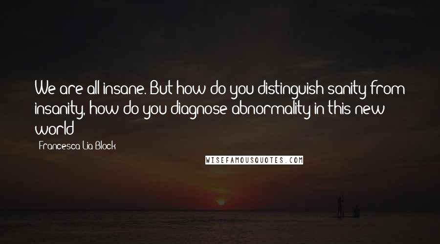 Francesca Lia Block Quotes: We are all insane. But how do you distinguish sanity from insanity, how do you diagnose abnormality in this new world?