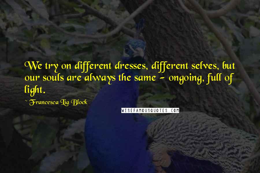 Francesca Lia Block Quotes: We try on different dresses, different selves, but our souls are always the same - ongoing, full of light.