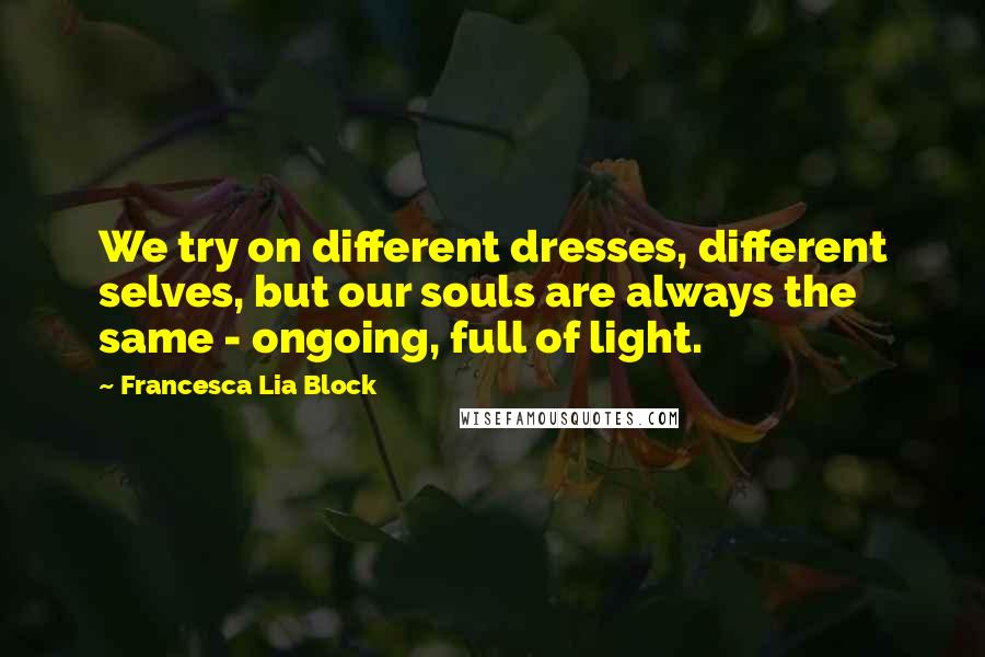 Francesca Lia Block Quotes: We try on different dresses, different selves, but our souls are always the same - ongoing, full of light.