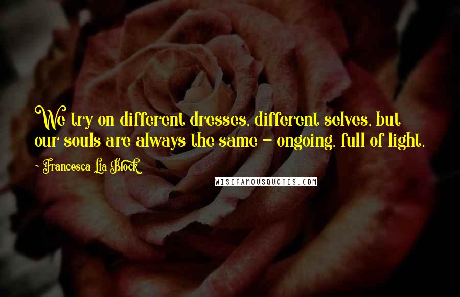 Francesca Lia Block Quotes: We try on different dresses, different selves, but our souls are always the same - ongoing, full of light.