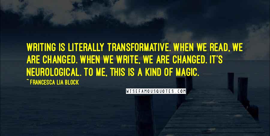 Francesca Lia Block Quotes: Writing is literally transformative. When we read, we are changed. When we write, we are changed. It's neurological. To me, this is a kind of magic.