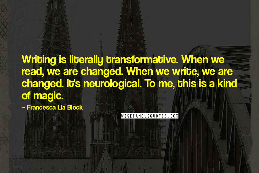 Francesca Lia Block Quotes: Writing is literally transformative. When we read, we are changed. When we write, we are changed. It's neurological. To me, this is a kind of magic.